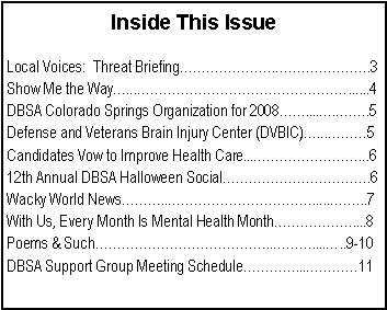 Text Box: Inside This IssueLocal Voices:  Threat Briefing�������.�������.3Show Me the Way�...����������������......4DBSA Colorado Springs Organization for 2008��....�.��..5Defense and Veterans Brain Injury Center (DVBIC)�...���5Candidates Vow to Improve Health Care...��������...612th Annual DBSA Halloween Social�����������.6Wacky World News���..�����������......��..7With Us, Every Month Is Mental Health Month������....8Poems & Such�������������..���....�..9-10DBSA Support Group Meeting Schedule����...����11