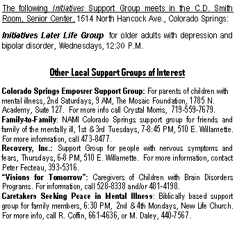 Text Box: The following Initiatives Support Group meets in the C.D. Smith  Room, Senior Center, 1514 North Hancock Ave., Colorado Springs:Initiatives Later Life Group  for older adults with depression and bipolar disorder, Wednesdays, 12:30 P.M.Other Local Support Groups of InterestColorado Springs Empower Support Group: For parents of children with mental illness, 2nd Saturdays, 9 AM, The Mosaic Foundation, 1785 N. Academy, Suite 127.  For more info call Crystal Morris,  719-559-7679. Family-to-Family: NAMI Colorado Springs support group for friends and family of the mentally ill, 1st & 3rd Tuesdays, 7-8:45 PM, 510 E. Willamette.  For more information, call 473-8477.Recovery, Inc.: Support Group for people with nervous symptoms and fears, Thursdays, 6-8 PM, 510 E. Willamette.  For more information, contact Peter Fecteau, 393-5316.Visions for Tomorrow: Caregivers of Children with Brain Disorders Programs. For information, call 528-8338 and/or 481-4198.Caretakers Seeking Peace in Mental Illness: Biblically based support group for family members, 6:30 PM,  2nd & 4th Mondays, New Life Church.  For more info, call R. Coffin, 661-4636, or M. Daley, 440-7567.