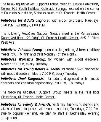 Text Box: The following Initiatives Support Groups meet at Hillside Community Center, 925 South Institute, Colorado Springs, located on the corner of Fountain & Institute, 5 blocks south of St. Francis Health Center. Initiatives for Adults diagnosed with mood disorders, Tuesdays, 6:30 P.M., & Fridays, 1:00 P.M.The following Initiatives Support Groups meet in the Renaissance Room, 3rd floor, 29 Bldg, St. Francis Health Center, 825 E. Pikes Peak Ave.Initiatives Veterans Group, open to active, retired, & former military   meets 7:00 PM, first and third Mondays of the month.Initiatives Womens Group, for women with mood disorders.  Meets 11:30 AM, every Tuesday.Initiatives for Young Adults & Teens, for those 15-26 diagnosed with mood disorders.  Meets 7:00 PM, every Tuesday.Initiatives Dual Diagnosis  for adults diagnosed with  mood disorders and chemical dependency. 7:00 PM,  Thursdays.The following Initiatives Support Group meets in the first floor Classroom, St. Francis Health Center: Initiatives for Family & Friends, for family, friends, husbands and wives of those diagnosed with mood disorders, Tuesdays, 7:00 PM.  Due to popular demand, we plan to start a Wednesday evening group soon.