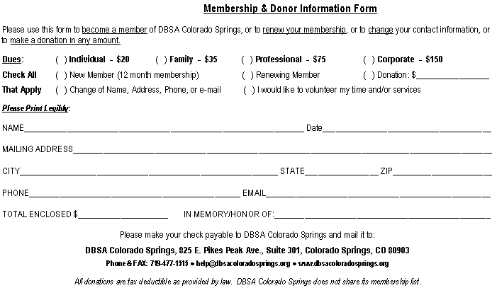 Text Box:                                  Membership & Donor Information FormPlease use this form to become a member of DBSA Colorado Springs, or to renew your membership, or to change your contact information, or to make a donation in any amount.Dues:		(   ) Individual  -  $20	         (   ) Family  -  $35           (   ) Professional  -  $75	      (   ) Corporate  -  $150Check All	(   ) New Member (12 month membership)	            (   ) Renewing Member		      (   ) Donation: $_________________That Apply	(   ) Change of Name, Address, Phone, or e-mail	(   ) I would like to volunteer my time and/or servicesPlease Print Legibly:NAME_________________________________________________________________ Date_______________________________________MAILING ADDRESS_________________________________________________________________________________________________CITY____________________________________________________________ STATE_________________ ZIP_______________________PHONE_________________________________________________ EMAIL____________________________________________________TOTAL ENCLOSED $_____________________       IN MEMORY/HONOR OF:__________________________________________________						                          Please make your check payable to DBSA Colorado Springs and mail it to:DBSA Colorado Springs, 825 E. Pikes Peak Ave., Suite 301, Colorado Springs, CO 80903Phone & FAX: 719-477-1515 ● help@dbsacoloradosprings.org ● www.dbsacoloradosprings.orgAll donations are tax deductible as provided by law.  DBSA Colorado Springs does not share its membership list.