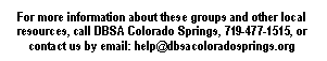 Text Box: For more information about these groups and other local resources, call DBSA Colorado Springs, 719-477-1515, or contact us by email: help@dbsacoloradosprings.org