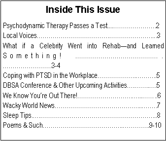Text Box: Inside This IssuePsychodynamic Therapy Passes a Test....�������.2Local Voices������������.�������....3What if a Celebrity Went into Rehab�and Learned Something! ��������������.��������.3-4Coping with PTSD in the Workplace������..���..5DBSA Conference & Other Upcoming Activities�.��..�.5We Know You�re Out There!���������.�...��..6 Wacky World News��������������...��..7Sleep Tips.�.�������������������...8Poems & Such�������������..����..9-10