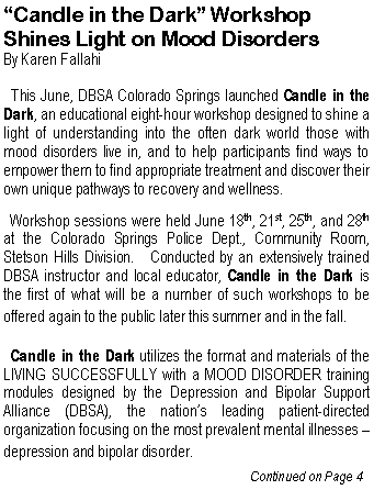 Text Box: �Candle in the Dark� Workshop Shines Light on Mood Disorders By Karen Fallahi  This June, DBSA Colorado Springs launched Candle in the Dark, an educational eight-hour workshop designed to shine a light of understanding into the often dark world those with mood disorders live in, and to help participants find ways to empower them to find appropriate treatment and discover their own unique pathways to recovery and wellness.    Workshop sessions were held June 18th, 21st, 25th, and 28th at the Colorado Springs Police Dept., Community Room, Stetson Hills Division.   Conducted by an extensively trained DBSA instructor and local educator, Candle in the Dark is  the first of what will be a number of such workshops to be offered again to the public later this summer and in the fall.     Candle in the Dark utilizes the format and materials of the LIVING SUCCESSFULLY with a MOOD DISORDER training modules designed by the Depression and Bipolar Support Alliance (DBSA), the nation�s leading patient-directed organization focusing on the most prevalent mental illnesses � depression and bipolar disorder.  					           Continued on Page 4