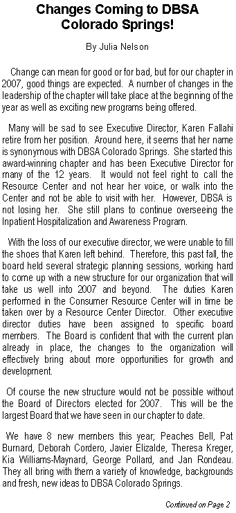 Text Box: Changes Coming to DBSA Colorado Springs!By Julia Nelson   Change can mean for good or for bad, but for our chapter in 2007, good things are expected.  A number of changes in the leadership of the chapter will take place at the beginning of the year as well as exciting new programs being offered.   Many will be sad to see Executive Director, Karen Fallahi retire from her position.  Around here, it seems that her name is synonymous with DBSA Colorado Springs.  She started this award-winning chapter and has been Executive Director for many of the 12 years.  It would not feel right to call the Resource Center and not hear her voice, or walk into the Center and not be able to visit with her.  However, DBSA is not losing her.  She still plans to continue overseeing the Inpatient Hospitalization and Awareness Program.     With the loss of our executive director, we were unable to fill the shoes that Karen left behind.  Therefore, this past fall, the board held several strategic planning sessions, working hard to come up with a new structure for our organization that will take us well into 2007 and beyond.  The duties Karen performed in the Consumer Resource Center will in time be taken over by a Resource Center Director.  Other executive director duties have been assigned to specific board members.  The Board is confident that with the current plan already in place, the changes to the organization will effectively bring about more opportunities for growth and development.  Of course the new structure would not be possible without the Board of Directors elected for 2007.  This will be the largest Board that we have seen in our chapter to date.     We have 8 new members this year; Peaches Bell, Pat Burnard, Deborah Cordero, Javier Elizalde, Theresa Kreger, Kia Williams-Maynard, George Pollard, and Jan Rondeau.  They all bring with them a variety of knowledge, backgrounds and fresh, new ideas to DBSA Colorado Springs.  			                                     Continued on Page 2